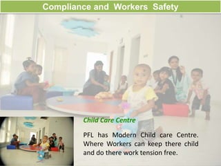 Compliance and Workers Safety
Child Care Centre
PFL has Modern Child care Centre.
Where Workers can keep there child
and do there work tension free.
 