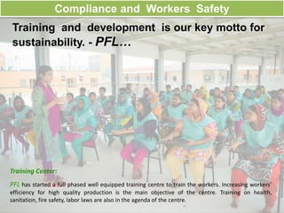 Compliance and Workers Safety
Training and development is our key motto for
sustainability. - PFL…
Training Center:
PFL has started a full phased well equipped training centre to train the workers. Increasing workers’
efficiency for high quality production is the main objective of the centre. Training on health,
sanitation, fire safety, labor laws are also in the agenda of the centre.
 