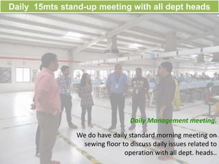 Daily 15mts stand-up meeting with all dept heads
Daily Management meeting.
We do have daily standard morning meeting on
sewing floor to discuss daily issues related to
operation with all dept. heads..
 