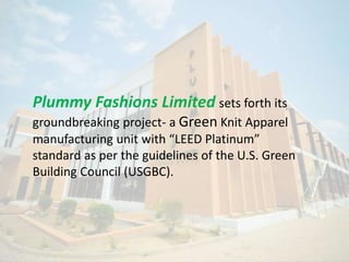 Plummy Fashions Limited sets forth its
groundbreaking project- a Green Knit Apparel
manufacturing unit with “LEED Platinum”
standard as per the guidelines of the U.S. Green
Building Council (USGBC).
 