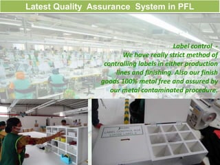 Label control -
We have really strict method of
controlling labels in either production
lines and finishing. Also our finish
goods 100% metal free and assured by
our metal contaminated procedure.
.
Latest Quality Assurance System in PFL
 