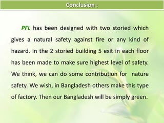 Conclusion :
PFL has been designed with two storied which
gives a natural safety against fire or any kind of
hazard. In the 2 storied building 5 exit in each floor
has been made to make sure highest level of safety.
We think, we can do some contribution for nature
safety. We wish, in Bangladesh others make this type
of factory. Then our Bangladesh will be simply green.
 