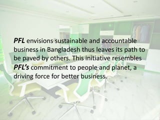 PFL envisions sustainable and accountable
business in Bangladesh thus leaves its path to
be paved by others. This initiative resembles
PFL’s commitment to people and planet, a
driving force for better business.
 