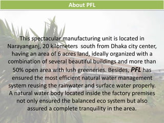 This spectacular manufacturing unit is located in
Narayanganj, 20 kilometers south from Dhaka city center,
having an area of 6 acres land, ideally organized with a
combination of several beautiful buildings and more than
50% open area with lush greeneries. Besides, PFL has
ensured the most efficient natural water management
system reusing the rainwater and surface water properly.
A natural water body located inside the factory premises
not only ensured the balanced eco system but also
assured a complete tranquility in the area.
About PFL
 