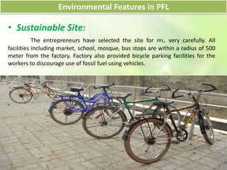 Environmental Features in PFL
• Sustainable Site:
The entrepreneurs have selected the site for PFL. very carefully. All
facilities including market, school, mosque, bus stops are within a radius of 500
meter from the factory. Factory also provided bicycle parking facilities for the
workers to discourage use of fossil fuel using vehicles.
 