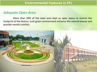 Environmental Features in PFL
Adequate Open Area:
More than 50% of the total area kept as open space to restrict the
footprint of the factory. Lush green environment enhance the natural beauty and
provide mental comfort.
 