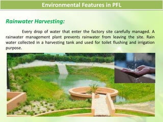 Environmental Features in PFL
Rainwater Harvesting:
Every drop of water that enter the factory site carefully managed. A
rainwater management plant prevents rainwater from leaving the site. Rain
water collected in a harvesting tank and used for toilet flushing and irrigation
purpose.
 