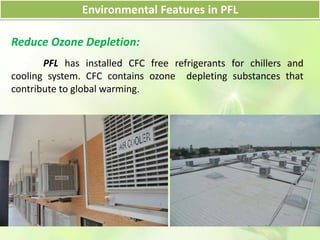 Environmental Features in PFL
Reduce Ozone Depletion:
PFL has installed CFC free refrigerants for chillers and
cooling system. CFC contains ozone depleting substances that
contribute to global warming.
 