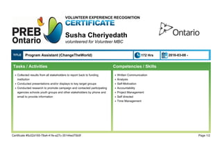 VOLUNTEER EXPERIENCE RECOGNITION
Susha Cheriyedath
volunteered for Volunteer MBC
TITLE Program Assistant (ChangeTheWorld) 172 Hrs 2016-03-08 -
Tasks / Activities
Collected results from all stakeholders to report back to fundingq
institution
Conducted presentations and/or displays to key target groupsq
Conducted research to promote campaign and contacted participatingq
agencies schools youth groups and other stakeholders by phone and
email to provide information
Competencies / Skills
Written Communicationq
Analysisq
Self-Motivationq
Accountabilityq
Project Managementq
Self directedq
Time Managementq
Certificate #5c02d165-78a4-41fe-a27c-35144ed75b5f Page 1/2
 