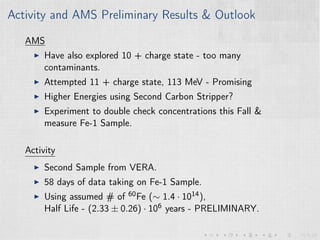 Activity and AMS Preliminary Results & Outlook
AMS
Have also explored 10 + charge state - too many
contaminants.
Attempted 11 + charge state, 113 MeV - Promising
Higher Energies using Second Carbon Stripper?
Experiment to double check concentrations this Fall &
measure Fe-1 Sample.
Activity
Second Sample from VERA.
58 days of data taking on Fe-1 Sample.
Using assumed # of 60Fe (∼ 1.4 · 1014),
Half Life - (2.33 ± 0.26) · 106 years - PRELIMINARY.
 