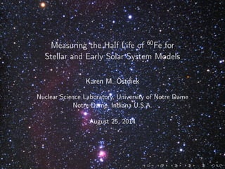 Measuring the Half Life of 60
Fe for
Stellar and Early Solar System Models
Karen M. Ostdiek
Nuclear Science Laboratory, University of Notre Dame
Notre Dame, Indiana U.S.A.
August 25, 2014
 