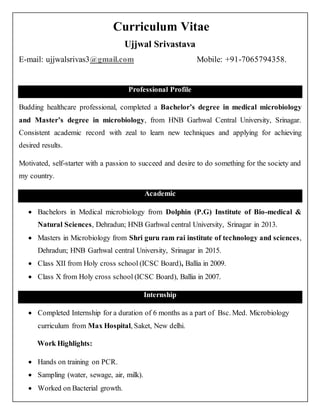 Curriculum Vitae
Ujjwal Srivastava
E-mail: ujjwalsrivas3@gmail.com Mobile: +91-7065794358.
Professional Profile
Budding healthcare professional, completed a Bachelor’s degree in medical microbiology
and Master’s degree in microbiology, from HNB Garhwal Central University, Srinagar.
Consistent academic record with zeal to learn new techniques and applying for achieving
desired results.
Motivated, self-starter with a passion to succeed and desire to do something for the society and
my country.
Academic
 Bachelors in Medical microbiology from Dolphin (P.G) Institute of Bio-medical &
Natural Sciences, Dehradun; HNB Garhwal central University, Srinagar in 2013.
 Masters in Microbiology from Shri guru ram rai institute of technology and sciences,
Dehradun; HNB Garhwal central University, Srinagar in 2015.
 Class XII from Holy cross school (ICSC Board), Ballia in 2009.
 Class X from Holy cross school (ICSC Board), Ballia in 2007.
Internship
 Completed Internship for a duration of 6 months as a part of Bsc. Med. Microbiology
curriculum from Max Hospital, Saket, New delhi.
Work Highlights:
 Hands on training on PCR.
 Sampling (water, sewage, air, milk).
 Worked on Bacterial growth.
 