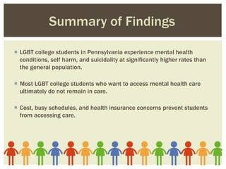  LGBT college students in Pennsylvania experience mental health
conditions, self harm, and suicidality at significantly higher rates than
the general population.
 Most LGBT college students who want to access mental health care
ultimately do not remain in care.
 Cost, busy schedules, and health insurance concerns prevent students
from accessing care.
Summary of Findings
 