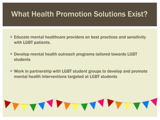  Educate mental healthcare providers on best practices and sensitivity
with LGBT patients.
 Develop mental health outreach programs tailored towards LGBT
students
 Work in partnership with LGBT student groups to develop and promote
mental health interventions targeted at LGBT students
What Health Promotion Solutions Exist?
 