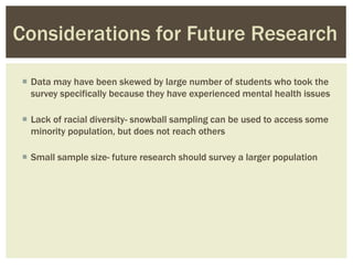  Data may have been skewed by large number of students who took the
survey specifically because they have experienced mental health issues
 Lack of racial diversity- snowball sampling can be used to access some
minority population, but does not reach others
 Small sample size- future research should survey a larger population
Considerations for Future Research
 