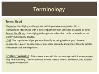 Terms Used
Cisgender: Identifying as the gender which you were assigned at birth.
Transgender: Identifying with a different gender than you were assigned at birth.
Gender Non-Binary: Identifying with a gender other than male or female, or not
identifying with any gender.
LGBT: The population of people who identify as being lesbian, gay, bisexual,
transgender, queer, questioning, or any other sexuality and gender identity outside
of heterosexual and cisgender.
Content Warning: This presentation will discuss concepts which some people
may find upsetting. These concepts include mental illness, self-harm, and suicidal
thoughts or intention.
Terminology
 