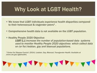  We know that LGBT individuals experience health disparities compared
to their heterosexual & cisgender peers1 .
 Comprehensive health data is not available on the LGBT population.
 Healthy People 2020 Objective:
LGBT-1.1 Increase the number of population-based data systems
used to monitor Healthy People 2020 objectives which collect data
on (or for) lesbian, gay and bisexual populations.
1 Center for Disease Control. (2014). Lesbian, Gay, Bisexual, Transgender Health. Available at
[www.cdc.gov/lgbthealth].
Why Look at LGBT Health?
 