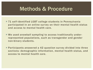  71 self-identified LGBT college students in Pennsylvania
participated in an online survey on their mental health status
and access to mental health care.
 We used snowball sampling to access traditionally under-
represented populations, such as transgender and gender
non-binary students.
 Participants answered a 42 question survey divided into three
sections: demographic information, mental health status, and
access to mental health care.
Methods & Procedure
 