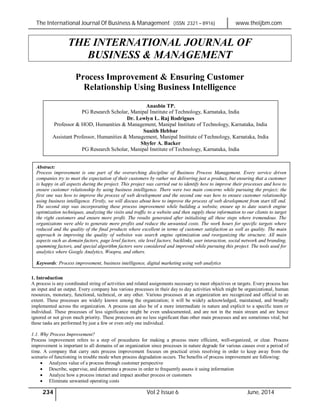 The International Journal Of Business & Management (ISSN 2321 – 8916) www.theijbm.com
234 Vol 2 Issue 6 June, 2014
THE INTERNATIONAL JOURNAL OF
BUSINESS & MANAGEMENT
Process Improvement & Ensuring Customer
Relationship Using Business Intelligence
1. Introduction
A process is any coordinated string of activities and related assignments necessary to meet objectives or targets. Every process has
an input and an output. Every company has various processes in their day to day activities which might be organizational, human
resources, monetary, functional, technical, or any other. Various processes at an organization are recognized and official to an
extent. These processes are widely known among the organization; it will be widely acknowledged, maintained, and broadly
implemented across the organization. A process can also be of a more intermediate in nature and explicit to a specific team or
individual. These processes of less significance might be even undocumented, and are not in the main stream and are hence
ignored or not given much priority. These processes are no less significant than other main processes and are sometimes vital; but
these tasks are performed by just a few or even only one individual.
1.1. Why Process Improvement?
Process improvement refers to a step of procedures for making a process more efficient, well-organized, or clear. Process
improvement is important to all domains of an organization since processes in nature degrade for various causes over a period of
time. A company that carry outs process improvement focuses on practical crisis resolving in order to keep away from the
scenario of functioning in trouble mode when process degradation occurs. The benefits of process improvement are following:
 Analyzes value of a process through customer perspective
 Describe, supervise, and determine a process in order to frequently assess it using information
 Analyze how a process interact and impact another process or customers
 Eliminate unwanted operating costs
Anasbin TP.
PG Research Scholar, Manipal Institute of Technology, Karnataka, India
Dr. Lewlyn L. Raj Rodrigues
Professor & HOD, Humanities & Management, Manipal Institute of Technology, Karnataka, India
Sunith Hebbar
Assistant Professor, Humanities & Management, Manipal Institute of Technology, Karnataka, India
Shyfer A. Backer
PG Research Scholar, Manipal Institute of Technology, Karnataka, India
Abstract:
Process improvement is one part of the overarching discipline of Business Process Management. Every service driven
companies try to meet the expectation of their customers by rather not delivering just a product, but ensuring that a customer
is happy in all aspects during the project. This project was carried out to identify how to improve their processes and how to
ensure customer relationship by using business intelligence. There were two main concerns while pursuing the project; the
first one was how to improve the process of web development and the second one was how to ensure customer relationship
using business intelligence. Firstly, we will discuss about how to improve the process of web development from start till end.
The second step was incorporating these process improvement while building a website, ensure up to date search engine
optimization techniques, analyzing the visits and traffic to a website and then supply these information to our clients to target
the right customers and ensure more profit. The results generated after initialising all these steps where tremendous. The
organizatons were able to generate more profits and reduce the unwanted costs. The work hours for specific targets where
reduced and the quality of the final products where excellent in terms of customer satisfaction as well as quality. The main
approach in improving the quality of websites was search engine optimization and reorganizing the structure. All main
aspects such as domain factors, page level factors, site level factors, backlinks, user interaction, social network and branding,
spamming factors, and special algorithm factors were considered and improved while pursuing this project. The tools used for
analytics where Google Analytics, Woopra, and others.
Keywords: Process improvement, business intelligence, digital marketing using web analytics
 