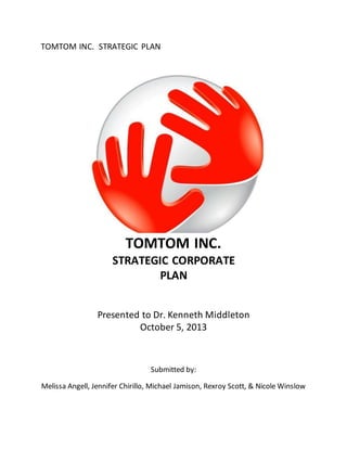 TOMTOM INC. STRATEGIC PLAN
TOMTOM INC.
STRATEGIC CORPORATE
PLAN
Presented to Dr. Kenneth Middleton
October 5, 2013
Submitted by:
Melissa Angell, Jennifer Chirillo, Michael Jamison, Rexroy Scott, & Nicole Winslow
 