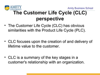 The Customer Life Cycle (CLC) perspective The Customer Life Cycle (CLC) has obvious similarities with the Product Life Cycle (PLC). CLC focuses upon the creation of and delivery of lifetime value to the customer.  CLC is a summary of the key stages in a customer's relationship with an organization.  