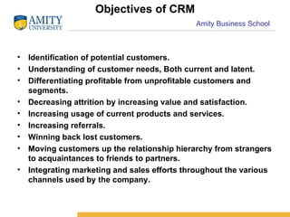 Objectives of CRM Identification of potential customers. Understanding of customer needs, Both current and latent. Differentiating profitable from unprofitable customers and segments. Decreasing attrition by increasing value and satisfaction. Increasing usage of current products and services. Increasing referrals. Winning back lost customers. Moving customers up the relationship hierarchy from strangers to acquaintances to friends to partners. Integrating marketing and sales efforts throughout the various channels used by the company. 