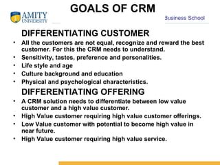 GOALS OF CRM DIFFERENTIATING CUSTOMER All the customers are not equal, recognize and reward the best customer. For this the CRM needs to understand. Sensitivity, tastes, preference and personalities. Life style and age Culture background and education Physical and psychological characteristics. DIFFERENTIATING OFFERING A CRM solution needs to differentiate between low value customer and a high value customer. High Value customer requiring high value customer offerings. Low Value customer with potential to become high value in near future. High Value customer requiring high value service. 