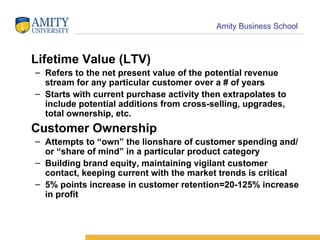 Lifetime Value (LTV) Refers to the net present value of the potential revenue stream for any particular customer over a # of years Starts with current purchase activity then extrapolates to include potential additions from cross-selling, upgrades, total ownership, etc. Customer Ownership Attempts to “own” the lionshare of customer spending and/or “share of mind” in a particular product category Building brand equity, maintaining vigilant customer contact, keeping current with the market trends is critical 5% points increase in customer retention=20-125% increase in profit 