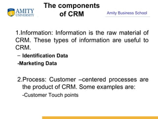 The components of CRM 1.Information: Information is the raw material of CRM. These types of information are useful to CRM. Identification Data -Marketing Data 2.Process: Customer –centered processes are the product of CRM. Some examples are: -Customer Touch points 