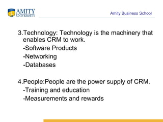 3.Technology: Technology is the machinery that enables CRM to work. -Software Products -Networking -Databases 4.People:People are the power supply of CRM. -Training and education -Measurements and rewards 