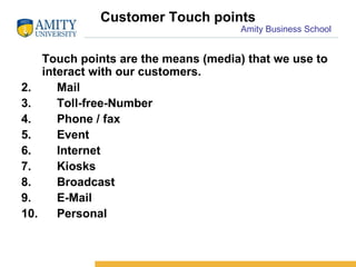 Customer Touch points Touch points are the means (media) that we use to interact with our customers. Mail Toll-free-Number Phone / fax Event Internet Kiosks Broadcast E-Mail Personal 
