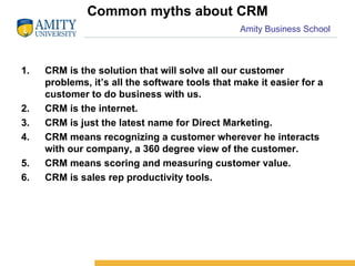 Common myths about CRM CRM is the solution that will solve all our customer problems, it’s all the software tools that make it easier for a customer to do business with us. CRM is the internet. CRM is just the latest name for Direct Marketing. CRM means recognizing a customer wherever he interacts with our company, a 360 degree view of the customer. CRM means scoring and measuring customer value. CRM is sales rep productivity tools. 