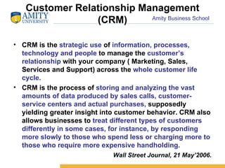 Customer Relationship Management (CRM) CRM is the  strategic use  of  information, processes, technology and people  to manage the  customer’s relationship  with your company ( Marketing, Sales, Services and Support) across the  whole   customer life cycle. CRM is the process of  storing and analyzing the vast amounts of data produced by sales calls, customer-service centers and actual purchases,  supposedly yielding greater insight into customer behavior. CRM also allows businesses to  treat different types of customers differently in some cases, for instance, by responding more slowly to those who spend less or charging more to those who require more expensive handholding.  Wall Street Journal, 21 May’2006. 