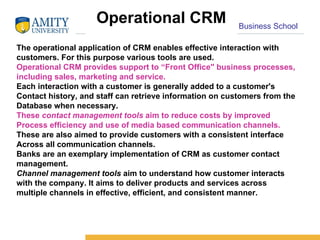 Operational CRM The operational application of CRM enables effective interaction with customers. For this purpose various tools are used.  Operational CRM provides support to “Front Office" business processes, including sales, marketing and service.  Each interaction with a customer is generally added to a customer's Contact history, and staff can retrieve information on customers from the Database when necessary. These  contact management tools  aim to reduce costs by improved Process efficiency and use of media based communication channels.  These are also aimed to provide customers with a consistent interface Across all communication channels.  Banks are an exemplary implementation of CRM as customer contact management. Channel management tools  aim to understand how customer interacts with the company. It aims to deliver products and services across multiple channels in effective, efficient, and consistent manner.  