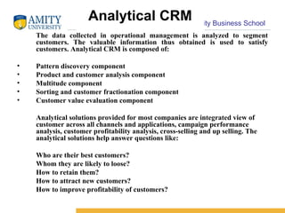 Analytical CRM The data collected in operational management is analyzed to segment customers. The valuable information thus obtained is used to satisfy customers. Analytical CRM is composed of:  Pattern discovery component  Product and customer analysis component  Multitude component  Sorting and customer fractionation component  Customer value evaluation component  Analytical solutions provided for most companies are integrated view of customer across all channels and applications, campaign performance analysis, customer profitability analysis, cross-selling and up selling. The analytical solutions help answer questions like:  Who are their best customers?  Whom they are likely to loose?  How to retain them?  How to attract new customers?  How to improve profitability of customers?  