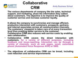 Collaborative CRM The various departments of company like the sales, technical support, and marketing, share the information they collect about customers. The objective is to improve the quality of customer service and increase customer loyalty.  It allows the company to synchronize and manage efficient, productive interaction with customers, prospects, partners, and internal associates across all communication channels. The customers' viewpoint is taken care of at every transaction level thus enabling better service to the customer. Collaborative CRM also reduces web service costs by enabling web collaboration. Collaborative CRM covers the direct interaction with customers,  for a variety of different purposes, including feedback and issue-reporting. Interaction can be through a variety of channels, such as web pages, email, automated phone (Automated Voice Response AVR) or SMS. The objectives of collaborative CRM can be broad, including cost reduction and service improvements 