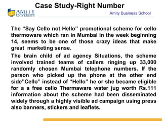 Case Study-Right Number The “Say Cello not Hello” promotional scheme for cello thermoware which ran in Mumbai in the week beginning 14, seems to be one of those crazy ideas that make great  marketing sense. The brain child of ad agency Situations, the scheme involved trained teams of callers ringing up 33,000 randomly chosen Mumbai telephone numbers. If the person who picked up the phone at the other end side”Cello” instead of “Hello” he or she became eligible for a a free cello Thermaware water jug worth Rs.111 information about the scheme had been disseminated widely through a highly visible ad campaign using press also banners, stickers and leaflets.  