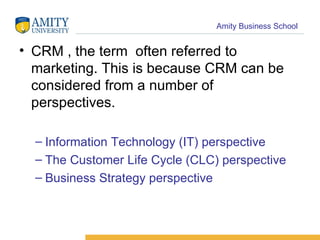 CRM , the term  often referred to marketing. This is because CRM can be considered from a number of perspectives.  Information Technology (IT) perspective  The Customer Life Cycle (CLC) perspective  Business Strategy perspective  