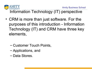 Information Technology (IT) perspective CRM is more than just software. For the purposes of this introduction - Information Technology (IT) and CRM have three key elements,  Customer Touch Points,  Applications, and  Data Stores.  