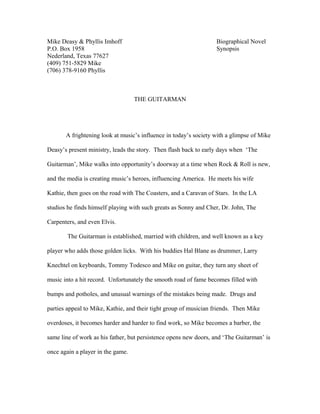 Mike Deasy & Phyllis Imhoff Biographical Novel
P.O. Box 1958 Synopsis
Nederland, Texas 77627
(409) 751-5829 Mike
(706) 378-9160 Phyllis
THE GUITARMAN
A frightening look at music’s influence in today’s society with a glimpse of Mike
Deasy’s present ministry, leads the story. Then flash back to early days when ‘The
Guitarman’, Mike walks into opportunity’s doorway at a time when Rock & Roll is new,
and the media is creating music’s heroes, influencing America. He meets his wife
Kathie, then goes on the road with The Coasters, and a Caravan of Stars. In the LA
studios he finds himself playing with such greats as Sonny and Cher, Dr. John, The
Carpenters, and even Elvis.
The Guitarman is established, married with children, and well known as a key
player who adds those golden licks. With his buddies Hal Blane as drummer, Larry
Knechtel on keyboards, Tommy Todesco and Mike on guitar, they turn any sheet of
music into a hit record. Unfortunately the smooth road of fame becomes filled with
bumps and potholes, and unusual warnings of the mistakes being made. Drugs and
parties appeal to Mike, Kathie, and their tight group of musician friends. Then Mike
overdoses, it becomes harder and harder to find work, so Mike becomes a barber, the
same line of work as his father, but persistence opens new doors, and ‘The Guitarman’ is
once again a player in the game.
 