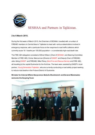 SESHAA and Partners in Tajikistan.
Back
2 to 6 March 2015.
During the first week of March 2015, the Chairman of SESHAA travelled with a number of
FIREAID members to Central Asia to Tajikistan to meet with various stakeholders involved in
emergency response, with a particular focus on the response to road traffic collisions which
currently cause 18.1 deaths per 100,000 population – a considerably high road death rate.
The FIRE AID delegation consisted of Alfred Wilson (Chair of SESHAA and Steering Committee
Member of FIRE AID), Emma MacLennan (Director of EASST and Deputy Chair of FIREAID)
Julie Utting (EASST and FIREAID) Mike Pitney (Kent Fire and Rescue Service and FIRE AID),
all travelling to the capital Dushanbe for the first time. The team were assisted by EASST’s local
partner, Young Generation Tajikistan, who are currently conducting a road safety project seeking
to reduce road deaths in the Firdavsi District of Dushanbe.
Minister for Internal Affairs Navjuvonov Abdullo Shanbievich and General Mammadov
welcome the Scoping Team
 