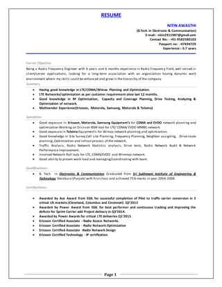 Page 1
RESUME
NITIN AWASTHI
(B.Tech in Electronic & Communication)
E-mail:- nitin2911987@gmail.com
Contact No: - +91-9582580103
Passport no: - H7694729
Experience:- 6.7 years
Carrier Objective
Being a Radio Frequency Engineer with 6 years and 6 months experience in Radio Frequency Field, well versed in
client/server applications, looking for a long-term association with an organization having dynamic work
environment where my skills could be enhanced and grow in the hierarchy of the company.
Summary
 Having good knowledge in LTE/CDMA/Wimax Planning and Optimization.
 LTE Networks/optimization as per customer requirement since last 12 months.
 Good knowledge in RF Optimization, Capacity and Coverage Planning, Drive Testing, Analyzing &
Optimization of network.
 Multivendor Experience(Ericsson, Motorola, Samsung, Motorola & Telsima)
Specialties
 Good exposure in Ericsson, Motorola, Samsung Equipment’s for CDMA and EVDO network planning and
optimization.Working on Ericsson BSM tool for LTE/ CDMA/ EVDO MMBS network.
 Good exposure in Telsima Equipment’s for Wimax network planning and optimization.
 Good knowledge in Site Survey,Cell site Planning, Frequency Planning, Neighbor assigning, Drive route
planning ,Optimization and rollout process of the network.
 Traffic Analysis, Radio Network Statistics analysis, Drive tests, Radio Network Audit & Network
Performance Improvement.
 Involved Network Roll outs for LTE, CDMA/EVDO and Wimmax network.
 Good ability to proven work load and managing/coordinating with team.
Qualifications:-
 B. Tech in Electronics & Communication Graduated from Sri Sukhmani Institute of Engineering &
Technology Derabassi(Punjab) with first class and achieved 75% marks in year 2004-2008.
Certifications:-
 Awarded by Ace Award from EGIL for successful completion of Pilot to traffic carrier conversion in 3
critical US markets (Cleveland, Columbus and Cincinnati) Q2’2012
 Awarded by Power Award from EGIL for best performer and continuous tracking and improving the
defects for Sprint Carrier add Project delivery in Q3’2014.
 Awarded by Power Awards for critical LTE deliveries Q1’2015
 Ericsson Certified Associate - Radio Access Networks.
 Ericsson Certified Associate - Radio Network Optimization
 Ericsson Certified Associate -Radio Network Design
 Ericsson Certified Technology - IP certification.
 