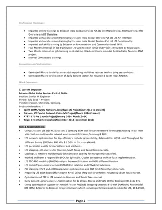 Page 2
Professional Trainings:-
 Imparted onlinetrainings by Ericsson India Global Services Pvt. Ltd on RAN Overview, RNO Overview, RND
Overview and IP Overview.
 Imparted virtual classroom training by Ericsson India Global Services Pvt. Ltd LTE Air Interface
 Imparted virtual classroom training by Ericsson India Global Services Pvt. Ltd LTE Functionality
 Imparted soft skills training by Ericsson on Presentations and Communicational Skill.
 Four Months Internal on Job training on LTE Optimization (Drive test Process) Provided by Yoigo Spain.
 Two Month internal on job training on G-station (Gladiator) tools provided by Gladiator Team in AT&T
project.
 Internal CDMA basic trainings.
Innovations and Automation:-
 Developed Macro for daily carrier adds reporting and it has reduces two hrs. /day person-hours.
 Developed Macro for extraction of daily deviant sectors for Houston & South Texas Market.
Work Experience:-
1) Current Employer:
Ericsson Global India Services Pvt Ltd, Noida
Position: Senior RF Engineer
Period: July 2011 – Present
Vendor: Ericsson, Motorola, Samsung.
Project Undertaken: -
 Sprint CDMA/EVDO Network Advantage MS Project(July-2011 to present)
 Ericsson- LTE Sprint Network Vision MS Project(March 2014-Present)
 AT&T- LTE Pre Launch Project(January 2014- March 2014)
 Yoigo- LTE Drive test analysis(November 2013- December 2013)
Role & Responsibilities:-
 Using Ericsson LTE OSS-RC (Ericsson) / Samsung BSM tool for sprint network for troubleshooting initial level
site check on multivendor network environment (Ericsson, Samsung & ALU)
 LTE network optimization for top offenders include Accessibility, Retainability, HOSR and Throughput for
different bands 1900Mhz, 800 Mhz & 2.5Ghz in Ericsson eNodeB.
 LTE parameter audits for market level and site level.
 LTE sleeping cell analysis for Houston, South Texas and San Antonio markets.
 Leading LTE network monitoring & ticket creation activity for multiple markets of US.
 Worked and been a responsible SPOC for Sprint LTE Cluster acceptance and Fax flash implementation.
 LTE TDD-FDD mobility (MOCN) analysis between (Ericsson and NSN) diffenent Vendors
 LTE Handoff parameters include EUTRAN Cell relation and CDMA Cell relations.
 PCI planning, CSFB and eCSFB parameters optimization and ANR for different Sprint markets.
 Preparing LTE dash board (Market Level KPI’s) using ENIQ tool for different Houston & South Texas market.
 Optimization of TAC in LTE network in Houston and South Texas market.
 Daily deviant sectors analysis/optimization for 1x Drops, Blocks and EVDO CFR for Ericsson RBS 6102 BTS.
 Doing optimization supportfor Network Vision Project( Swapping Motorola BTS with SAMSUNG Multimodal
BTS (BSM) & Nortel to Ericsson for sprintnetwork which includes performanceoptimization for LTE, 1X & EVDO.
 