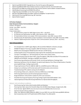 Page 3
 Optimizing CDMA & EVDO Paging & Access Channel Occupancy Management.
 Optimizing CDMA & EVDO Drops & Block solutions usingCitrix tool for siteand market level.
 Analyzing LTE & CDMA drivelogs with the help of wind catcher to Solve network related Problems.
 Identifying and resolving 1X and EVDO PN conflicts.
 Integrating new 1X & EVDO carriers (Turn up/ Turn down)
 Maintaining CDMA & EVDO parameter compliance, Neighbor listoptimization.
 Optimization Planning (CBSC planning ,LAC rezoning )
 Special Events Support
2) Previous Employer:
Aviat Networks (Telsima Communications), Gurgaon
Position: RF Engineer
Period: June 2008 – July 2011
Vendor: Telsima
Project Undertaken: -
 RF Optimization project for DOPC Nigeria (June 2011 – July 2011)
 RF Planning and Optimization for BSNL, India (January 2010 – May 2011)
 RF Optimization & Drive test analysis TATA Communications (July 2008- January 2010)
 Simultaneously RF Optimization project for Reliance Communications (July 2008- December 2008)
 Advance Engineering Services Project for TATA Communications (January 2010 – July 2011)
Roles & Responsibilities:-
 On siteexperience in DOPC Lagos (Nigeria,Africa) and AviatNetworks (Slovenia,Europe).
 WIMAX RF Network Planning using Atoll,ASSET & ICS telecom planning tools.
 Modification of propagation Model based on the basis of CW Testing.
 Conducting RF Survey of finalized Sites preparing final RF siteDatabasefor Simulation Plots.
 Tuning of Link Budget w.r.t. CW Testing data for Urban ,Rural,Dense Urban
 Plotting Simulation Plots for Data Traffics,Data Throughput, CINR, RSSI and Other RF Parameters for
INDOOR and OUTDOOR Coverage using ASSET planning tool.
 Post Processing and Analysis of Drivetest filefor minimizing Interference, Coverage Holes
 Removing Interference from the Network by optimizing Frequency Plan,Physical Optimization,Preamble
planning & RX Power, Configuring Hand offs.
 Preparing Simulation Plots for QAM 64, QAM 16, and QPSK based on CINR values.
 Comparison and Analysis of Drivetest plots with Simulation plots and corrections
 Troubleshooting of RF problem coming into the Network.
 Drive testing of Data calls,video Call,atVarious CINR Values,at Cell Edge.
 Performing Optimizations postDrivetesting based on Analysis.
 Rouge SS Removal and Customer Complaints / RF Issues resolution.
 Preamble Planning and Frequency Planning,Configuring Hard Hand Offs between Cells.
 Improving Drop Call Rate, Minimizing Interference to Improve Data throughputs.
Relevant tools and software proficiency
 Post Processing Tool: Actix, Wind catcher,XCAP and Gladiator.
 Planning Tool: Atoll, Asset, ICS, Planet EV, Map Info, M-COM, Global Mapper, Google Earth, CNO.
 Drive Test tool: Agilent A6474, Aviat Starmax drive test tool (WIMAX), XCAL drive test tool.
 Spectrum Analyzer (Anritsu & Agilent)
 Other Tool: Motorola OMCR, Motorola-AEMS, Ericsson CACP, Ericsson OSS, Samsung BSM & LSM tool.
 Sprint proprietary tools for RF optimization (RFISS, Reveal, Flux, Net-watch).
 