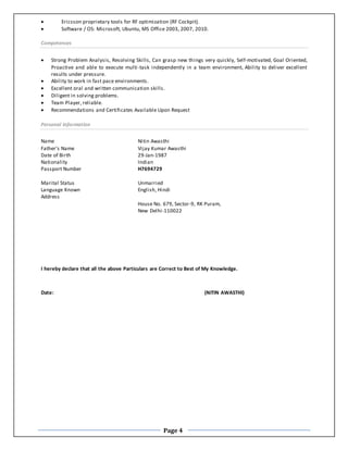 Page 4
 Ericsson proprietary tools for RF optimization (RF Cockpit).
 Software / OS: Microsoft, Ubuntu, MS Office 2003, 2007, 2010.
Competences
 Strong Problem Analysis, Resolving Skills, Can grasp new things very quickly, Self-motivated, Goal Oriented,
Proactive and able to execute multi-task independently in a team environment, Ability to deliver excellent
results under pressure.
 Ability to work in fast pace environments.
 Excellent oral and written communication skills.
 Diligent in solving problems.
 Team Player, reliable.
 Recommendations and Certificates Available Upon Request
Personal Information
Name Nitin Awasthi
Father’s Name Vijay Kumar Awasthi
Date of Birth 29-Jan-1987
Nationality Indian
Passport Number H7694729
Marital Status Unmarried
Language Known
Address
English, Hindi
House No. 679, Sector-9, RK Puram,
New Delhi-110022
I hereby declare that all the above Particulars are Correct to Best of My Knowledge.
Date: (NITIN AWASTHI)
 
