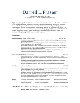 Darrell L. Frasier
169 Sherwood Lane, Daniels, WV 25832
C: (304) 860-7556 Email: darrell.frasier@hotmail.com
Highly competent, professional teacher who can be trusted with numerous tasks and responsibilities.
Excels in organization and processes to improve classroom management. Self-starter and quick
learner who always exceeds expectations in and out of the classroom. High level of patience and
commitment in working with children and young people. Retired SFC of United States Army. Co-
owner and operator of a nonprofit training facility for Shady Spring High School and Middle School
baseball and softball players. Shady Spring High School Baseball Hitting/Infield Coach, and
President of Shady Spring Middle School Baseball Program.
Experience:
Daniels Elementary School, Student Teacher Aug- Dec2015
 Presented creative lesson plans and evaluated over 140 students utilizing summative and
formative assessments
 Developed, wrote and instructed age appropriate unit and lesson plans on a daily basis for
Pre-K,Kindergarten and 1st grade class
 Assessed student learning styles, locomotor skills, cognitive academicneeds and affective
domain strengths to assist in implementing curriculum and modifying teaching strategies to
meet and exceed their needs and requirements.
 Utilized a variety of teaching strategies, such as whole/small group instruction, team
teaching, cooperative learning, modeling and peer instructing.

Austin Powder Company, Operations Manager 2007-2012
 Supervised,trained, and managed over 280 employees, multiple locations in 4 states.
 Implemented budgets and coordinated vendors to reduce annualcorporate expenses of over
$1M.
 Implemented inspections and executed policies for safety and compliance to drastically
reduce citations and violations from Federal Agencies.
 Directed multiple operations for client orders and transportation to ensure timeliness.
United States Army, Construction Equipment Supervisor 1986-2006
 Supervised numerous construction and environmental projects estimated at over $1M for the
United States Military Academy at West Point.
 Supervised civilian employees and numerous pieces of heavy engineer equipment.
 Estimated, designed and constructed 13 environmental and conservation projects at Ft. Sill.
 Served as Quarry Specialist Course Chief/Lead Blaster/Lead Instructor and was instrumental
in the coordination of instructional videos for Blasting and Quarry Operations for enlisted
and officer training platforms at Ft. Leonard Wood.
Skills: Classroom management Whole/small group learning Performance assessments
Student motivation Student centered learning Innovative lesson planning
Education: Concord University- 2015 (Magna Cum Laude/3.71 GPA) BS-PhysicalEducation/ Pre-K-12
Pierce College- 2006 Associate of Technology- General
 