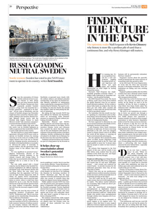 AFRGA1 0020
AFR28-29 May 2016
The Australian Financial Review | www.afr.com
20
Perspective
Swedish sub in Stockholm harbour: The small size of Sweden’s defence force relative to that
of Russia means it may eventually rely on the power of NATO. PHOTO: GETTY
It helps clear up
uncertainties about
Sweden’s potential
role in a crisis.
Magnus Nordenman, Atlantic Council
RUSSIA GOADING
NEUTRAL SWEDEN
Nordic tensions Sweden has voted to give NATO more
room to operate in its country, writes Reid Standish.
S
ince the annexation of Crimea
and the outbreak of war in east-
ern Ukraine in 2014, things
have got tense between Russia
and Sweden. Russian jets have
repeatedly prodded Swedish
airspace, a huge hunt was launched for a
foreign submarine – suspected to be Rus-
sian – off the coast of Stockholm, and the
closure of Swedish airspace last November
might have been caused by a Russian cyber-
attack. Adding to the tensions, Russian For-
eign Minister Sergei Lavrov told the
Swedish daily Dagens Nyheter in April
Moscow would ‘‘take necessary measures’’
if neutral Sweden decided to join NATO.
And so tensions might only grow after
this week’s vote by Swedish legislators to
ratify an agreement that would allow NATO
to more easily operate in the country.
The deal, known as a host nation support
agreement, will grant NATO more room to
operate on Swedish territory for training
exercises or in the event of a conﬂict in the
region. Russia’s role in the war in Ukraine
and the changing security environment in
theBalticisforcingStockholmtoreconsider
its 200-year-old policy of neutrality in
armed conﬂicts, and the agreement brings
Sweden closer to the alliance than ever
before.
‘‘It’s very signiﬁcant in practical terms,’’
Magnus Nordenman, director of the
Transatlantic Security Initiative at the
Atlantic Council, told Foreign Policy. ‘‘It
helps clear up uncertainties about Sweden’s
potential role in a crisis or war in the
region.’’
The vote easily passed with a broad
majority, but the debate in the Swedish Par-
liament highlighted the difﬁcult tightrope
Stockholm must walk between Russia and
the West. Before the vote, there were
rumblings that the opposition Left Party
and far-right Sweden Democrats, both of
which are against NATO membership,
would combine their votes to send the legis-
lation to review, where it could have been
delayed for up to a year. But the Sweden
Democrats at the last minute agreed to back
the closer military co-operation, denying
the Left Party the necessary support to table
the vote.
‘‘This was the next big step in terms of
deepening Sweden’s co-operation with
NATO,’’ Nordenman said. ‘‘But it’s not close
enough yet for membership. Domestically,
there is still tons of hesitation.’’
Neither Sweden, nor its neighbour Fin-
land,aremembersofNATO,athrowbackto
both countries’ histories of military neutral-
ity and complex relations with Moscow.
Since the end of the Cold War, Helsinki and
Stockholm co-operated more closely with
the military alliance and debated potential
membership. In late April, the Finnish For-
eign Ministry published an independent
reportexploringtheconsequencesofNATO
membership for Helsinki. The report’s cent-
ral ﬁnding was that the Nordic duo should
stay together: either by both joining the alli-
ance or abstaining.
But taking the leap towards NATO has
been difﬁcult for Helsinki and Stockholm,
which are increasingly under domestic
pressure to respond to Russia without pro-
voking a Kremlin backlash.
Meanwhile, Moscow and NATO’s
duelling rhetoric and actions have only fur-
ther inﬂamed tensions in the Baltic. NATO
members Estonia, Latvia and Lithuania
have sounded the alarm that their region
may be the next ﬂashpoint with Russia. In
responsetothegrowingnumberofairspace
violations, Sweden remilitarised the island
of Gotland in the Baltic Sea in February for
the ﬁrst time since the end of the Cold War.
Violations and provocations near borders
are part of a long pattern by the Kremlin to
test its neighbours’ resolve, but it is one that
is not always effective, Tomas Bertelman, a
former Swedish ambassador to Russia, told
Foreign Policy.
‘‘Some may actually see it as a reminder
of the dangers we may face if we challenge
the Russians by becoming members of
NATO,’’ Bertelman said. ‘‘But the large
majorityinSwedenobviouslyperceiveitthe
other way around. It reminds them that
being non-aligned means being undeﬁned.’’
Public opinion towards NATO has risen
overthepastfewyears,butsupportremains
jittery. A September 2015 poll conducted by
the Swedish newspaper Svenska Dagbladet
showed that 41 per cent of Swedes were in
favour of membership, 39 per cent were
against and 20 per cent undecided. Simil-
arly, only about a quarter of Finns are in
favour of joining NATO.
But analysts contend that, while support
has not signiﬁcantly increased for the milit-
ary alliance since the Ukraine crisis, the
number of those undecided has risen
sharply. P
FOREIGNPOLICY
FINDING
THE FUTURE
IN THE PASTThe optimistic realist Niall Ferguson tells Kevin Chinnery
why history is more like a perilous pile of sand than a
continuous line, and why Henry Kissinger still matters.
H
e’s running late. It’s
an occupational haz-
ard for a rock star
professor juggling
the global lecture cir-
cuit, high-brow talk
shows and oped
pages, and advising
boardrooms on what might be lurking
around the corner.
Harvard’s Niall Ferguson has single-
handedly propelled economic history – a
subject sadly underdone in Australian uni-
versities – into the global limelight.
His 2009 Channel Four series, The Ascent
of Money, made sense of the forces behind
the global ﬁnancial crisis for an interna-
tional television audience. He has written a
dozen hefty books on subjects like why the
West got rich while other societies fell
behind, or what made the period from 1914
to 1945 so peculiarly violent.
His Australian visit this month was hec-
tic: speaking to a mini-Davos event at Hay-
man Island, and at the Sydney Opera House
on the 40th anniversary of the think tank
Centre for Independent Studies.
We have squeezed in afternoon tea, and
it’s an earnest Scotsman who ﬁnally arrives,
apologetic, but keen to talk shop.
I ask Ferguson where future historians
will place us right now. It’s been a very long
aftermath to the GFC. Even the cheapest
money in history doesn’t seem to be lifting
the world off the bottom or restoring us
back to normal growth and progress.
He’s the optimist. We’ve passed the point
where so-called secular stagnation could
take permanent hold in the US. That’s still
imperceptible to most, but ‘‘it always takes
ages for people to realise we have turned a
corner’’.
He reckons that happened in the ﬁrst
quarter of this year, and he recalls it was
1982 before most realised that the great
inﬂation of the 1970s was over, and began
changing the way they thought.
Peoplearestillsayingscarythingsthough,
I say, like bond king Bill Gross’s suggestion
this month that we will need ‘‘helicopter
money’’ – cash created and scattered by
central banks – to provide incomes for the
millennial generation when they all lose
their jobs to robots.
Doesn’t that sum up our predicament:
caughtbetweenrecklessmonetarystimulus
on the one hand, and the inexorable force of
technology pressing on the other?
‘‘You can’t really say the US needs heli-
copter money: they are at full employment,’’
he replies. ‘‘The labour market indicators
are screaming. Why would you throw pet-
rol on the ﬂames?’’
And the much-feared technological
unemployment as digitisation destroys
swaths of white-collar jobs does not even
pass the historian’s sniff test: ‘‘I think all the
people who predict mass unemployment
through robotics have forgotten all of eco-
nomic history.’’
Digital tech is not even as disruptive as
petrol engines or jet engines were. ‘‘It’s
simply a claim that there is some magical
difference between digital innovations, and
all previous innovations, which means that
humans will be permanently redundant.
We’ll see. I doubt it.’’
Ferguson’s worries about the post-GFC
world go beyond just the usual concerns of
economists with slow growth or debt.
In his 2012 book The Great Degeneration,
he wrote that the West had succeeded
because it developed institutions. Now our
institutions are failing, and even working
against us.
England’spoliticalstabilityafterthe1600s
created trust and a ﬁnancial system based
on credit – but that has led now to unpay-
able intergenerational debts.
Rule of law has, in the US, become rule of
lawyers. The state has crowded out civil
society, all the things we used to do for
ourselves. All this, he fears, is leading to
what fellow Scot Adam Smith called ‘‘the
stationary state’’,the 18th-centuryversion of
secular stagnation.
‘‘My story is, our institutions are contriv-
ing to lower our growth rate through a
whole complex combination of disincent-
ives. Public ﬁnance now represents a
massive transfer of resources from younger
generations to baby boomers. Regulation
makes it hard for many sectors to innovate.
Rule of lawyers is why the US is not the
dynamo it was. And if we can’t make our
kids numerate to Chinese levels, we risk
making them unemployed.
‘‘We have done a lot of work on how cre-
ating better institutions have helped emer-
ging economies grow, but not much on the
opposite story: on how developed countries’
institutions can deteriorate.’’
As growth slows and opportunities nar-
row, is it also killing America’s meritocracy,
where a self-serving elite have simply
slammed the door behind them – especially
in prestige higher education?
‘D
id we ever have a merito-
cracy,’’ he asks. ‘‘When we
talk about inequality and
socialmobility,rememberthe
mid-20th century was a very odd time.
Because of two wars and a Depression we
had low inequality and high mobility. If you
want equality, it’s a good idea to conscript
the entire male population, put them on
militarypayscales,andconﬁscatebytaxthe
wealth of the pre-war elite.’’
Former US Secretary of State Henry Kis-
singer [of whom Ferguson is writing a two-
volume biography) went to Harvard on the
GI Bill – a fund to send returned soldiers to
university – not some local college as he
might have done.
‘‘World War II was a fantastic egalitarian
policy – a golden age for those who survived
it. But we should not see it as anything other
than an aberration. In a normal peacetime
society it is very hard to sustain equality and
social mobility.’’
And education? ‘‘Every human being is
hardwired by evolution to privilege his or
her children. Everyone does it. We are not
really designed by nature for meritocracy;
we are designed by evolution to be nepo-
tists,’’ he says.
‘‘True meritocrats, and I am one, won’t lift
up the phone to try and rig the system for
their kids, and are letting their kids down.
Everybody else is picking up the phone. My
 