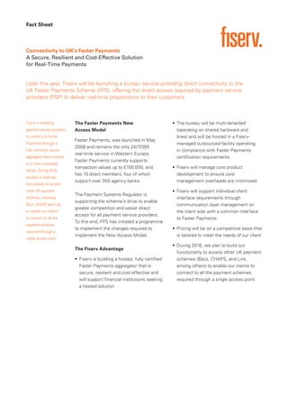 Fact Sheet
Later this year, Fiserv will be launching a bureau service providing direct connectivity to the
UK Faster Payments Scheme (FPS), offering the direct access required by payment service
providers (PSP) to deliver real-time propositions to their customers.
Connectivity to UK’s Faster Payments
A Secure, Resilient and Cost-Effective Solution
for Real-Time Payments
Fiserv is enabling
payment service providers
to connect to Faster
Payments through a
fully certified, secure
aggregator that is hosted
in a Fiserv-managed
facility. During 2016,
we plan to build out
functionality to access
other UK payment
schemes, including
Bacs, CHAPS and Link,
to enable our clients
to connect to all the
payment schemes
required through a
single access point.
The Faster Payments New
Access Model
Faster Payments, was launched in May
2008 and remains the only 24/7/365
real-time service in Western Europe.
Faster Payments currently supports
transaction values up to £100 000, and
has 10 direct members, four of which
support over 350 agency banks.
The Payment Systems Regulator is
supporting the scheme’s drive to enable
greater competition and easier direct
access for all payment service providers.
To this end, FPS has initiated a programme
to implement the changes required to
implement the New Access Model.
The Fiserv Advantage
• Fiserv is building a hosted, fully certified
Faster Payments aggregator that is
secure, resilient and cost effective and
will support financial institutions seeking
a hosted solution
• The bureau will be multi-tenanted
(operating on shared hardware and
lines) and will be hosted in a Fiserv-
managed outsourced facility operating
in compliance with Faster Payments
certification requirements
• Fiserv will manage core product
development to ensure core
management overheads are minimised
• Fiserv will support individual client
interface requirements through
communication layer management on
the client side with a common interface
to Faster Payments
• Pricing will be on a competitive basis that
is tailored to meet the needs of our client
• During 2016, we plan to build out
functionality to access other UK payment
schemes (Bacs, CHAPS, and Link,
among others) to enable our clients to
connect to all the payment schemes
required through a single access point
 