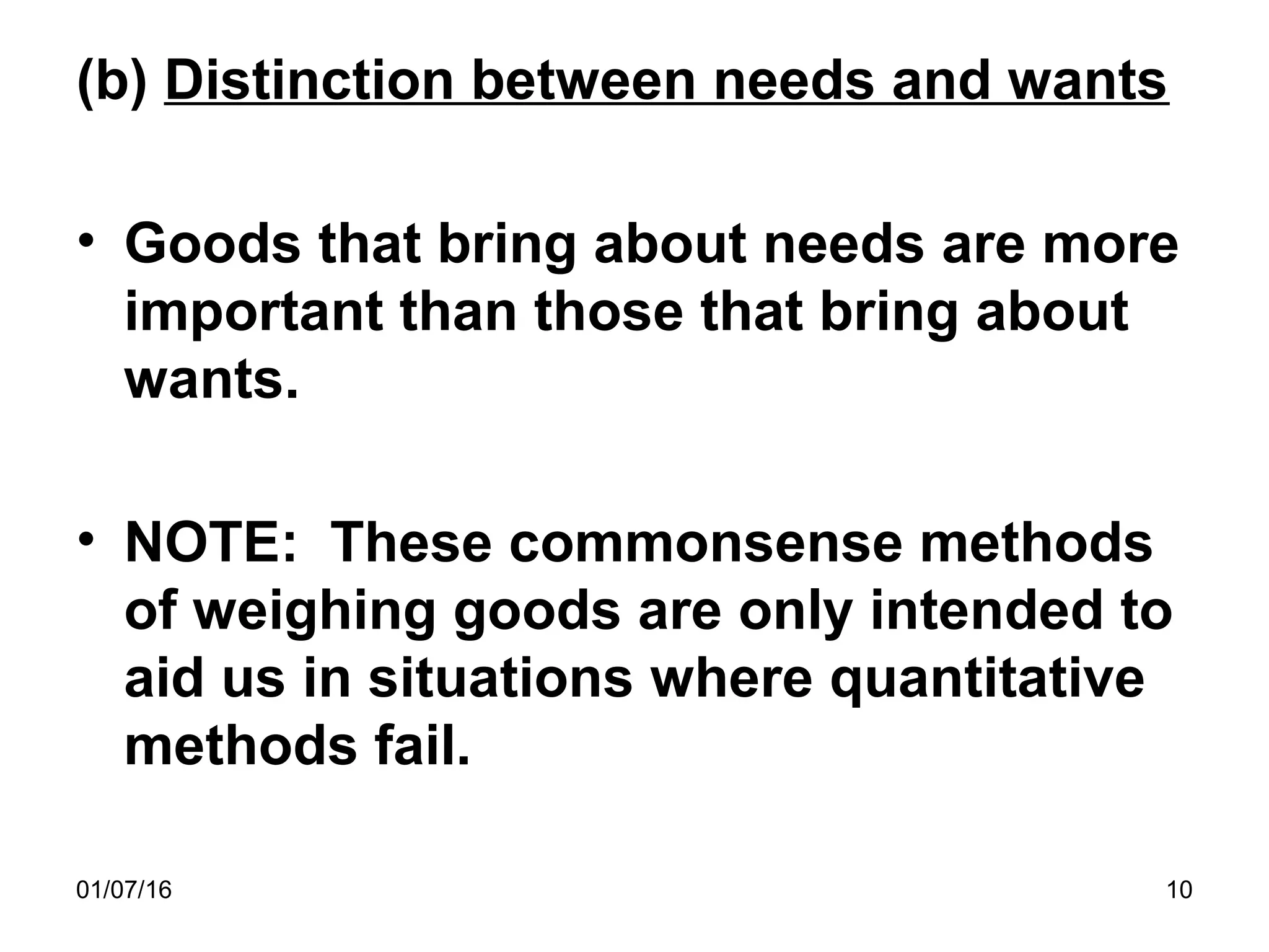 01/07/16 10
(b) Distinction between needs and wants
• Goods that bring about needs are more
important than those that bring about
wants.
• NOTE: These commonsense methods
of weighing goods are only intended to
aid us in situations where quantitative
methods fail.
 