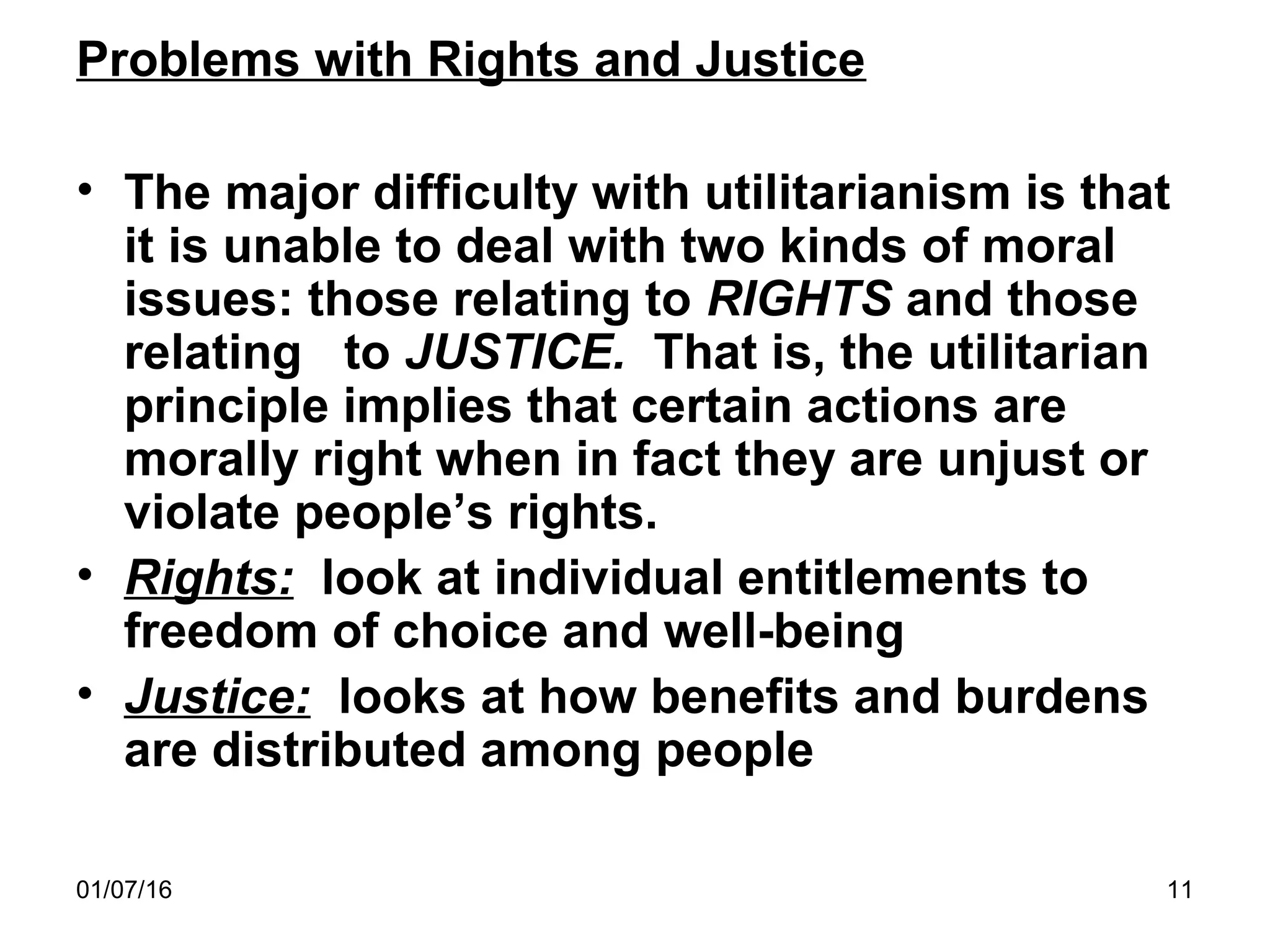 01/07/16 11
Problems with Rights and Justice
• The major difficulty with utilitarianism is that
it is unable to deal with two kinds of moral
issues: those relating to RIGHTS and those
relating to JUSTICE. That is, the utilitarian
principle implies that certain actions are
morally right when in fact they are unjust or
violate people’s rights.
• Rights: look at individual entitlements to
freedom of choice and well-being
• Justice: looks at how benefits and burdens
are distributed among people
 